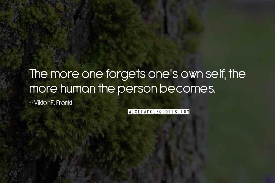 Viktor E. Frankl Quotes: The more one forgets one's own self, the more human the person becomes.