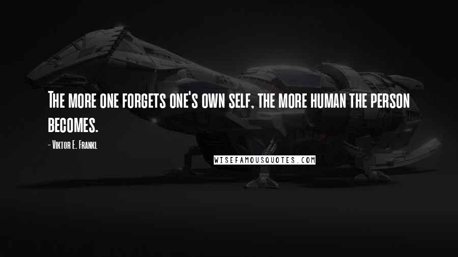 Viktor E. Frankl Quotes: The more one forgets one's own self, the more human the person becomes.