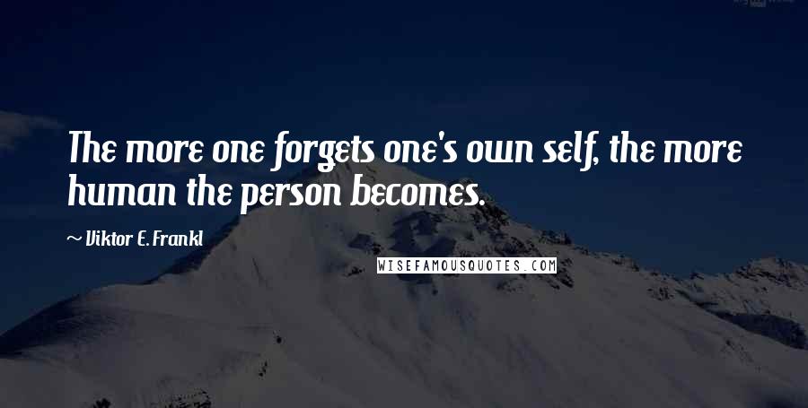 Viktor E. Frankl Quotes: The more one forgets one's own self, the more human the person becomes.