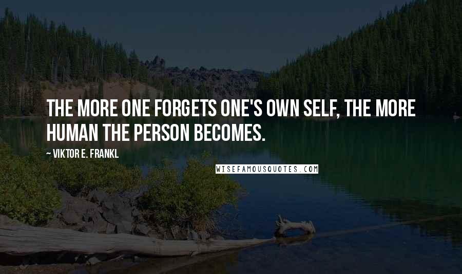 Viktor E. Frankl Quotes: The more one forgets one's own self, the more human the person becomes.