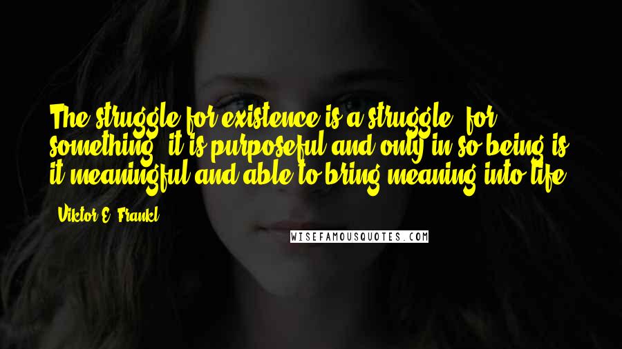 Viktor E. Frankl Quotes: The struggle for existence is a struggle 'for' something; it is purposeful and only in so being is it meaningful and able to bring meaning into life.