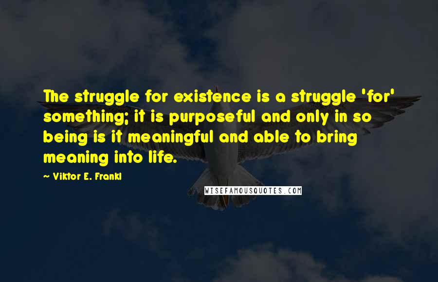 Viktor E. Frankl Quotes: The struggle for existence is a struggle 'for' something; it is purposeful and only in so being is it meaningful and able to bring meaning into life.