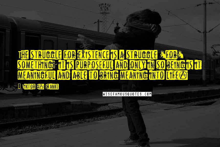 Viktor E. Frankl Quotes: The struggle for existence is a struggle 'for' something; it is purposeful and only in so being is it meaningful and able to bring meaning into life.