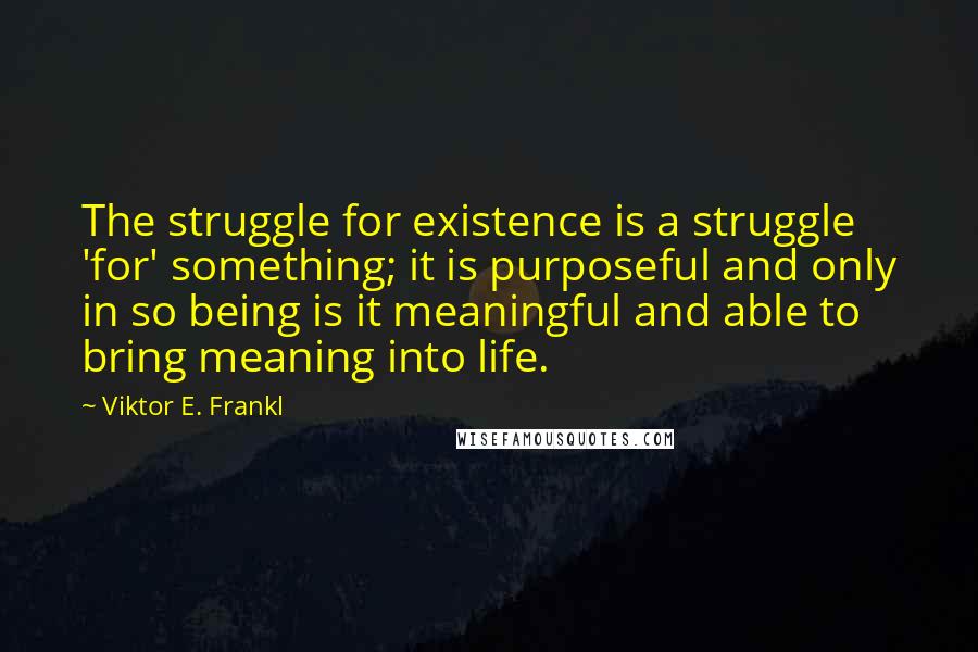 Viktor E. Frankl Quotes: The struggle for existence is a struggle 'for' something; it is purposeful and only in so being is it meaningful and able to bring meaning into life.