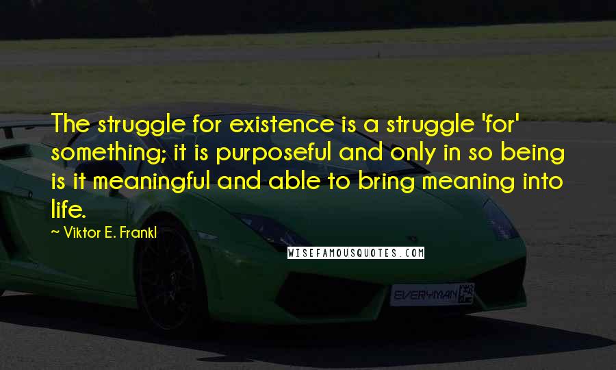 Viktor E. Frankl Quotes: The struggle for existence is a struggle 'for' something; it is purposeful and only in so being is it meaningful and able to bring meaning into life.