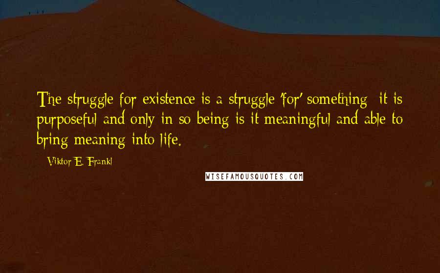 Viktor E. Frankl Quotes: The struggle for existence is a struggle 'for' something; it is purposeful and only in so being is it meaningful and able to bring meaning into life.