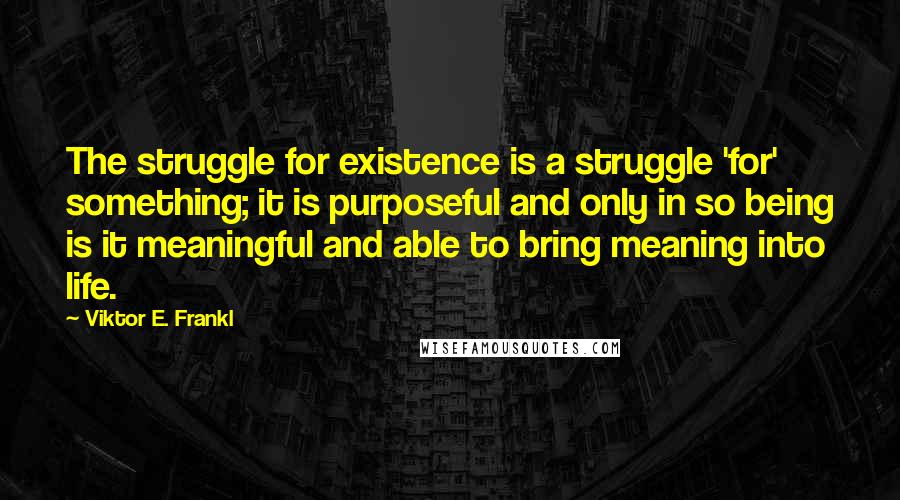 Viktor E. Frankl Quotes: The struggle for existence is a struggle 'for' something; it is purposeful and only in so being is it meaningful and able to bring meaning into life.