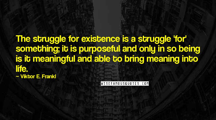 Viktor E. Frankl Quotes: The struggle for existence is a struggle 'for' something; it is purposeful and only in so being is it meaningful and able to bring meaning into life.