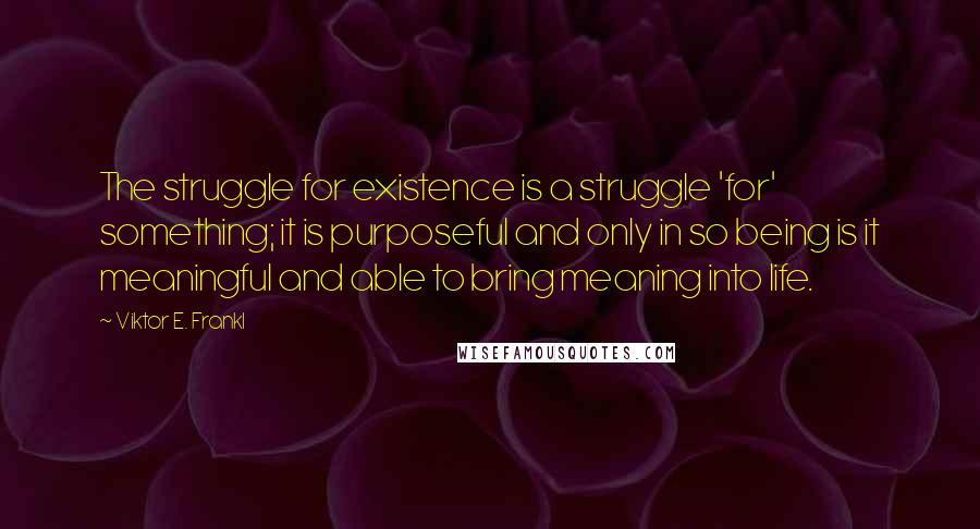 Viktor E. Frankl Quotes: The struggle for existence is a struggle 'for' something; it is purposeful and only in so being is it meaningful and able to bring meaning into life.