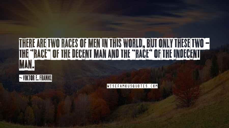 Viktor E. Frankl Quotes: There are two races of men in this world, but only these two - the "race" of the decent man and the "race" of the indecent man.