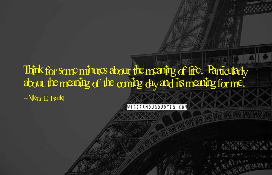 Viktor E. Frankl Quotes: Think for some minutes about the meaning of life. Particularly about the meaning of the coming day and its meaning for me.