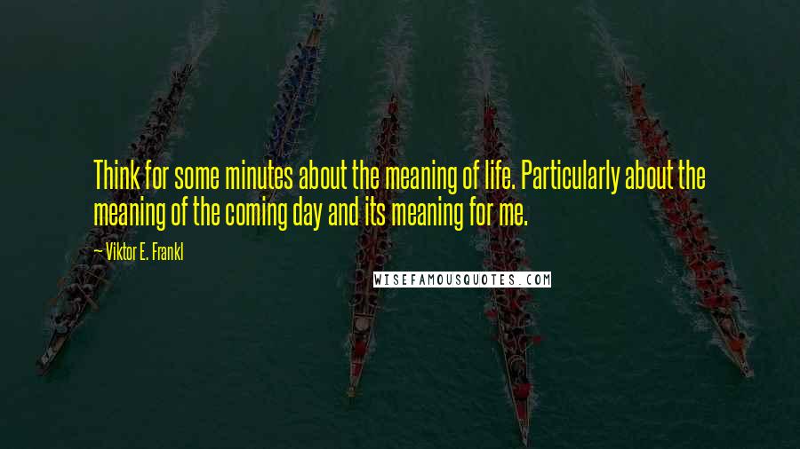 Viktor E. Frankl Quotes: Think for some minutes about the meaning of life. Particularly about the meaning of the coming day and its meaning for me.