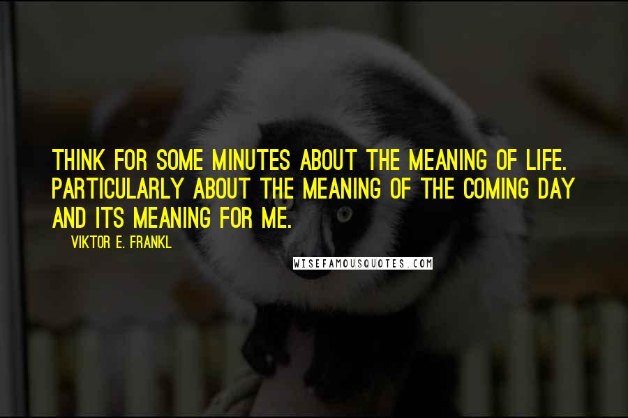 Viktor E. Frankl Quotes: Think for some minutes about the meaning of life. Particularly about the meaning of the coming day and its meaning for me.