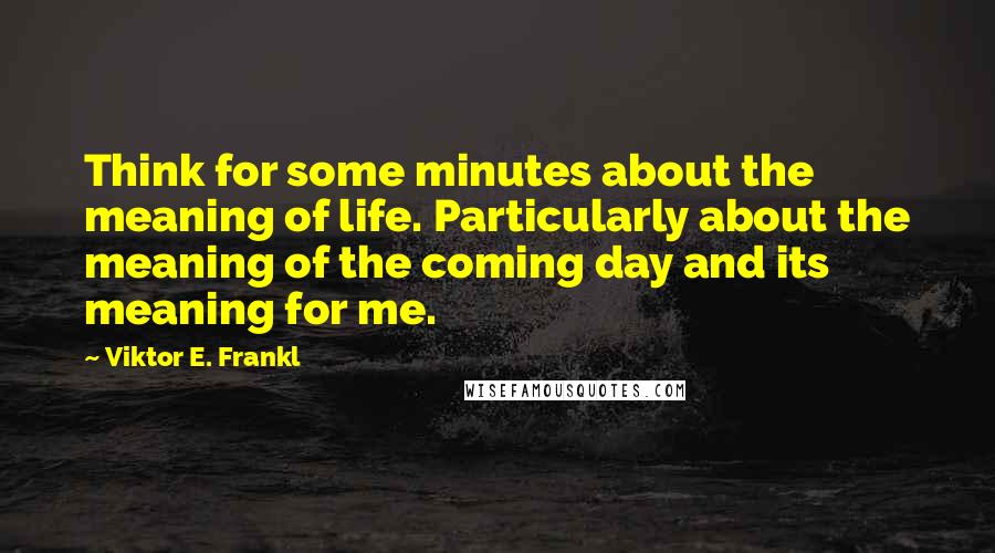 Viktor E. Frankl Quotes: Think for some minutes about the meaning of life. Particularly about the meaning of the coming day and its meaning for me.