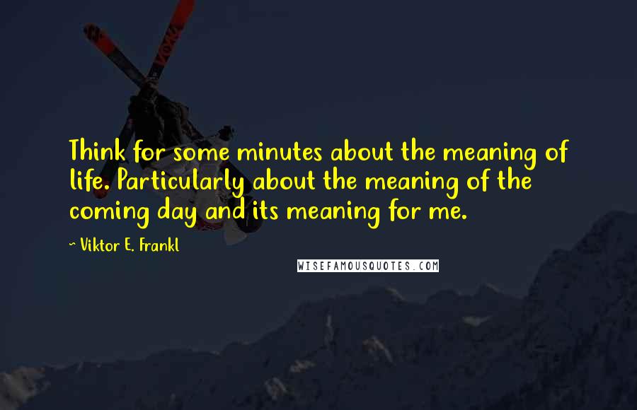 Viktor E. Frankl Quotes: Think for some minutes about the meaning of life. Particularly about the meaning of the coming day and its meaning for me.
