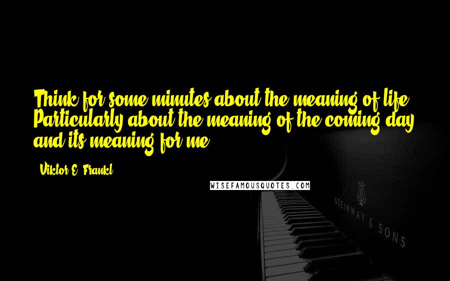 Viktor E. Frankl Quotes: Think for some minutes about the meaning of life. Particularly about the meaning of the coming day and its meaning for me.