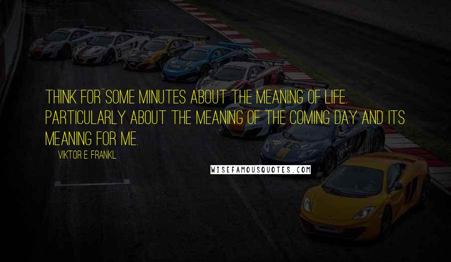 Viktor E. Frankl Quotes: Think for some minutes about the meaning of life. Particularly about the meaning of the coming day and its meaning for me.