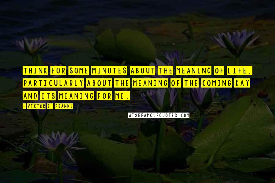 Viktor E. Frankl Quotes: Think for some minutes about the meaning of life. Particularly about the meaning of the coming day and its meaning for me.