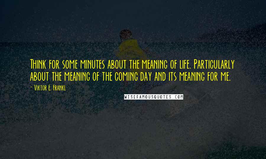Viktor E. Frankl Quotes: Think for some minutes about the meaning of life. Particularly about the meaning of the coming day and its meaning for me.