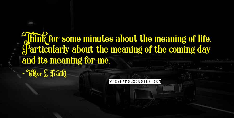 Viktor E. Frankl Quotes: Think for some minutes about the meaning of life. Particularly about the meaning of the coming day and its meaning for me.