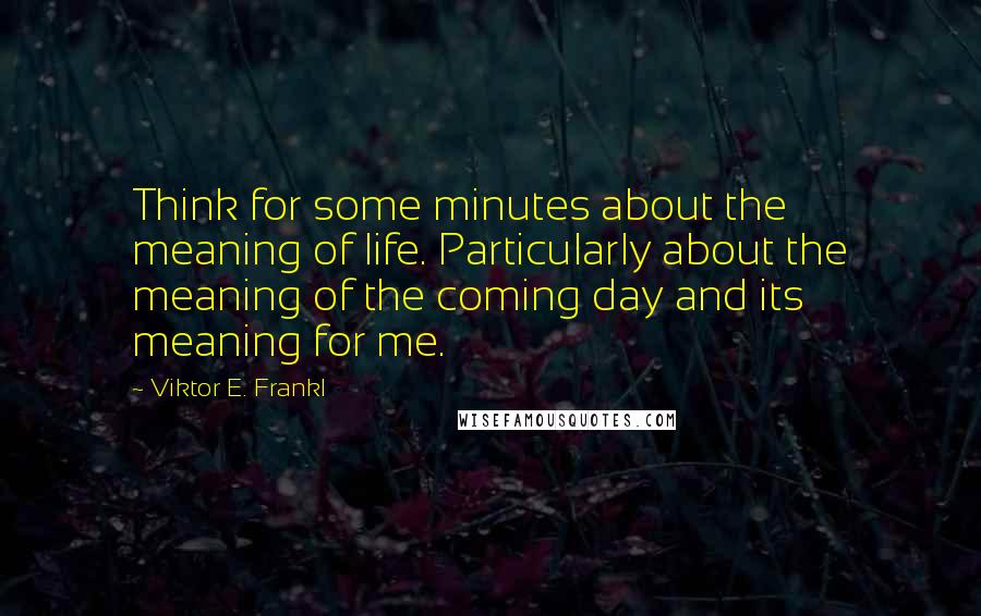 Viktor E. Frankl Quotes: Think for some minutes about the meaning of life. Particularly about the meaning of the coming day and its meaning for me.