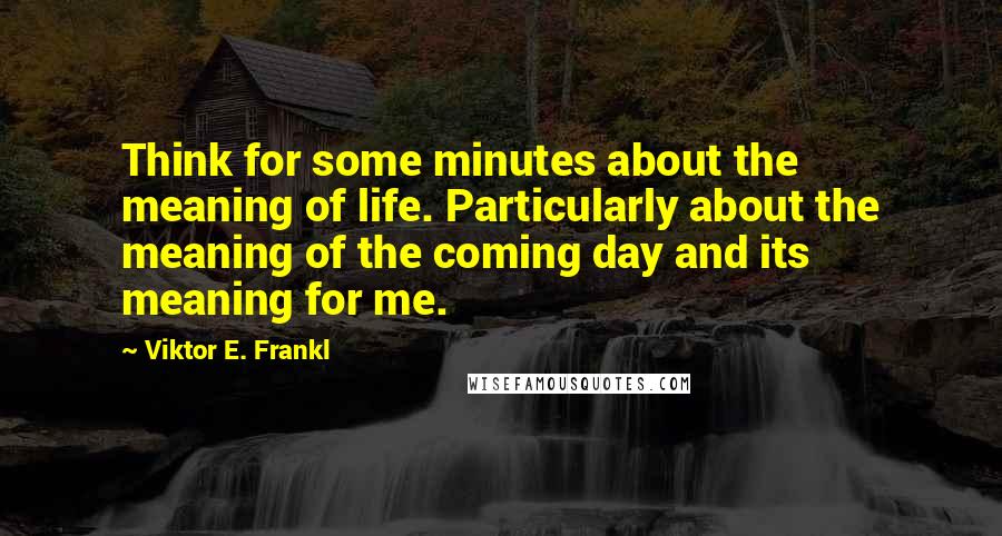 Viktor E. Frankl Quotes: Think for some minutes about the meaning of life. Particularly about the meaning of the coming day and its meaning for me.