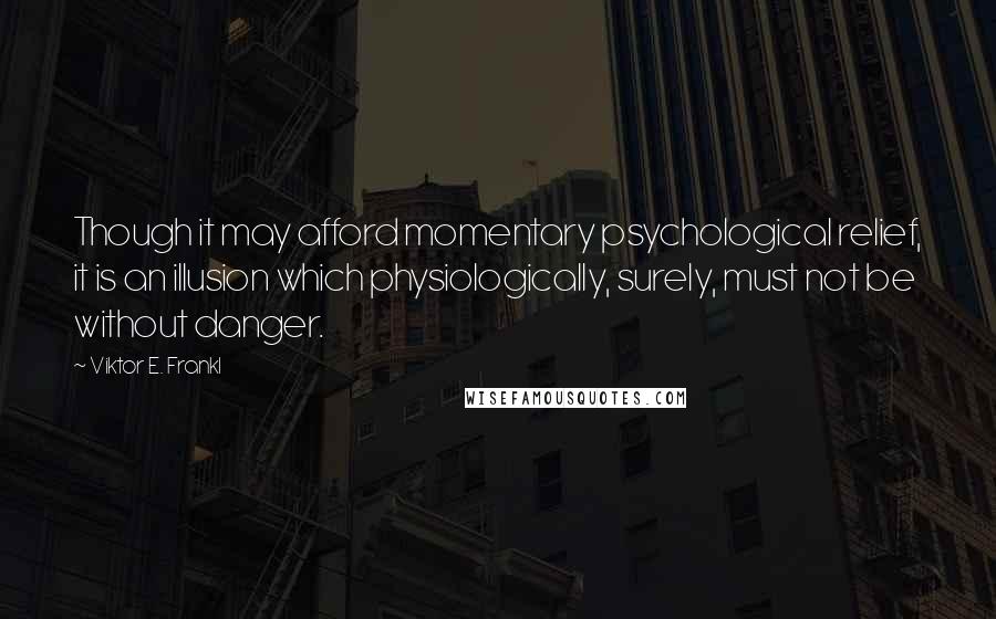 Viktor E. Frankl Quotes: Though it may afford momentary psychological relief, it is an illusion which physiologically, surely, must not be without danger.
