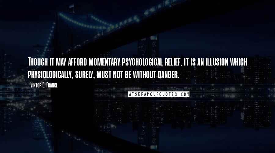 Viktor E. Frankl Quotes: Though it may afford momentary psychological relief, it is an illusion which physiologically, surely, must not be without danger.