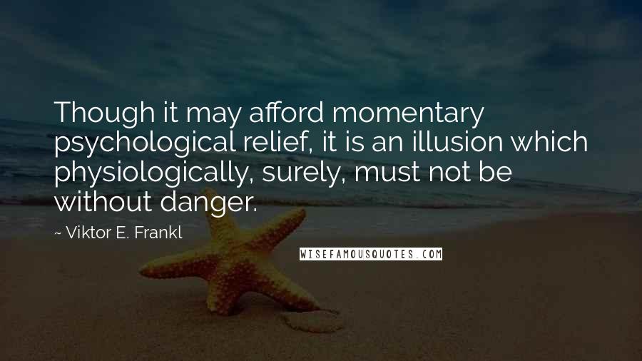 Viktor E. Frankl Quotes: Though it may afford momentary psychological relief, it is an illusion which physiologically, surely, must not be without danger.