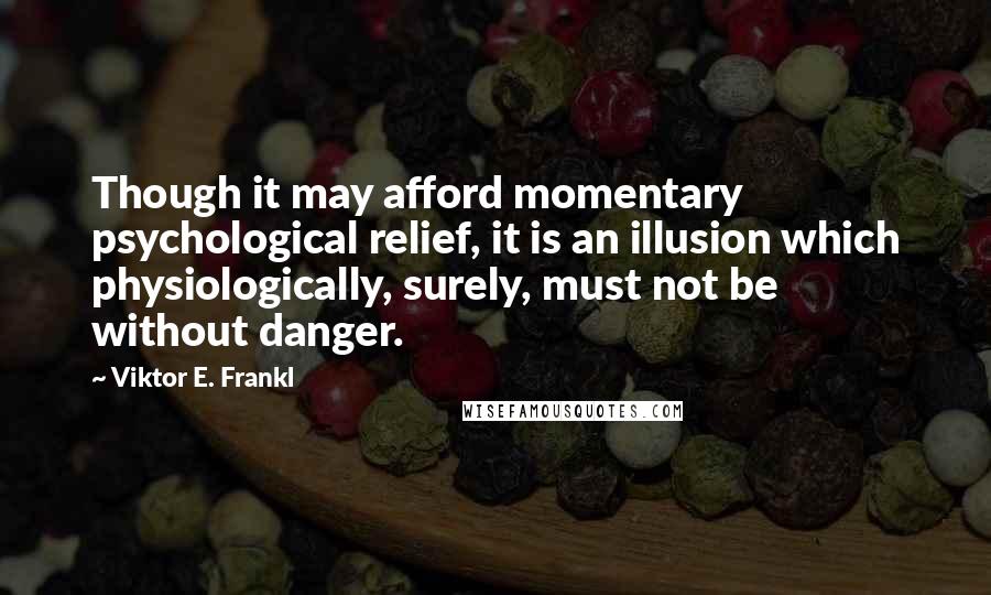 Viktor E. Frankl Quotes: Though it may afford momentary psychological relief, it is an illusion which physiologically, surely, must not be without danger.