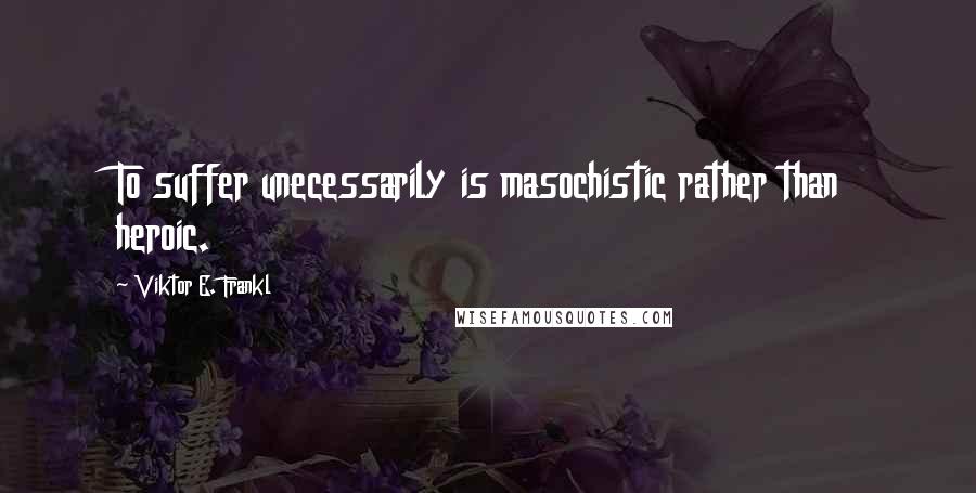 Viktor E. Frankl Quotes: To suffer unecessarily is masochistic rather than heroic.