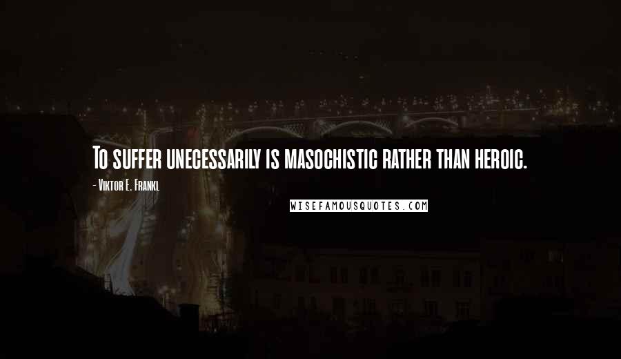 Viktor E. Frankl Quotes: To suffer unecessarily is masochistic rather than heroic.