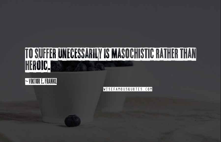 Viktor E. Frankl Quotes: To suffer unecessarily is masochistic rather than heroic.