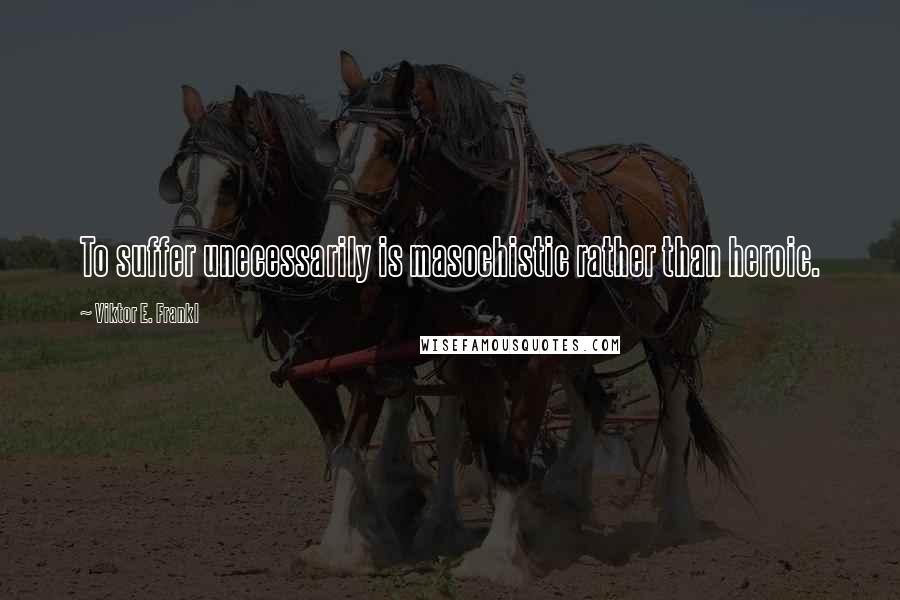 Viktor E. Frankl Quotes: To suffer unecessarily is masochistic rather than heroic.