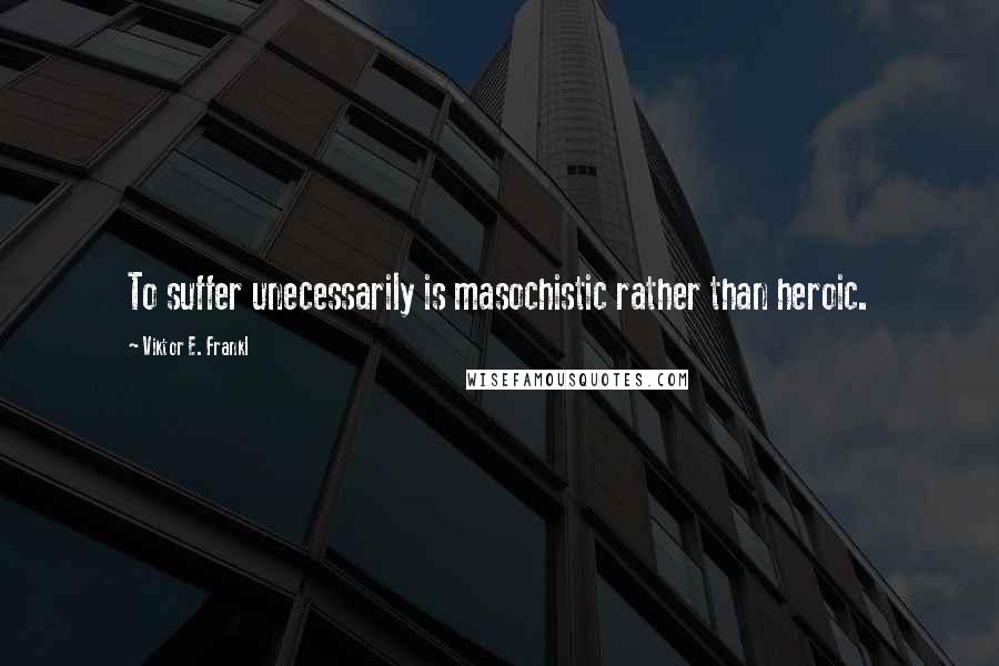 Viktor E. Frankl Quotes: To suffer unecessarily is masochistic rather than heroic.