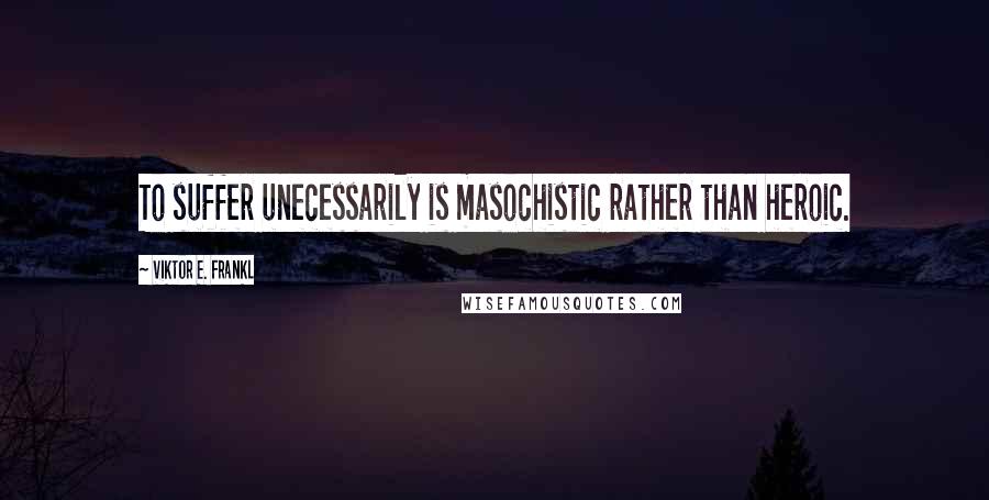 Viktor E. Frankl Quotes: To suffer unecessarily is masochistic rather than heroic.