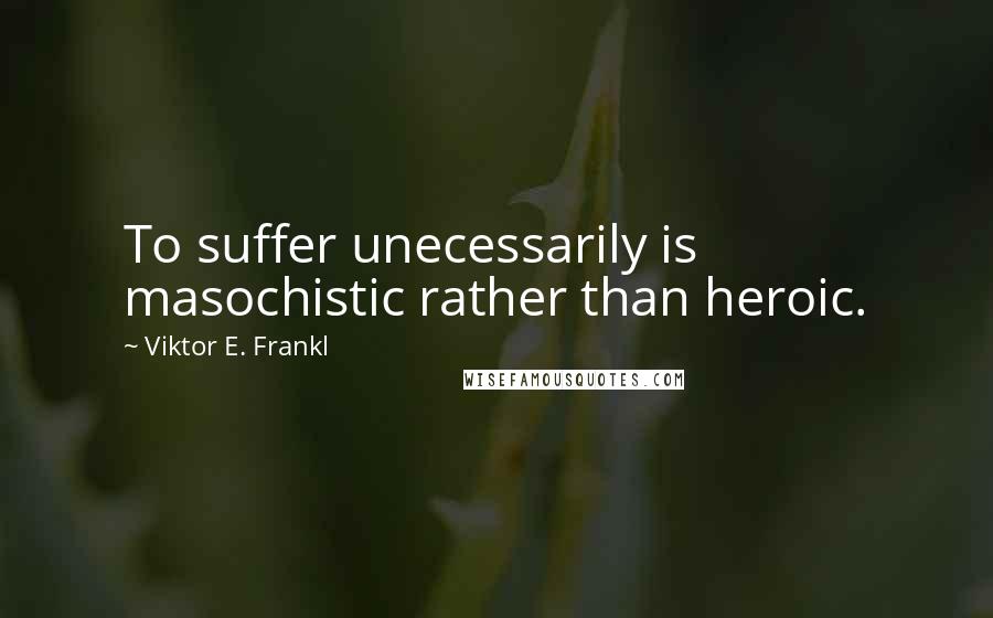 Viktor E. Frankl Quotes: To suffer unecessarily is masochistic rather than heroic.