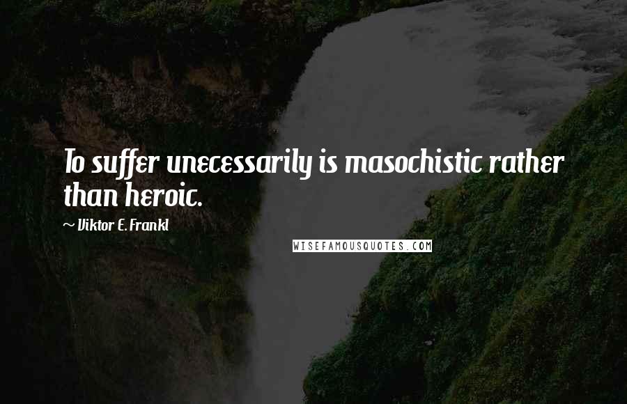 Viktor E. Frankl Quotes: To suffer unecessarily is masochistic rather than heroic.