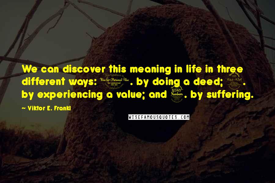 Viktor E. Frankl Quotes: We can discover this meaning in life in three different ways: 1. by doing a deed; 2. by experiencing a value; and 3. by suffering.