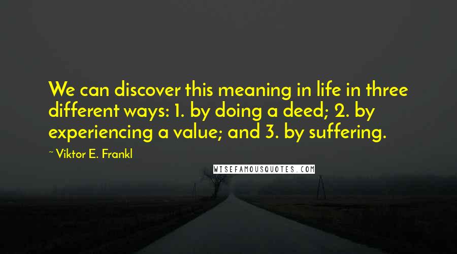 Viktor E. Frankl Quotes: We can discover this meaning in life in three different ways: 1. by doing a deed; 2. by experiencing a value; and 3. by suffering.
