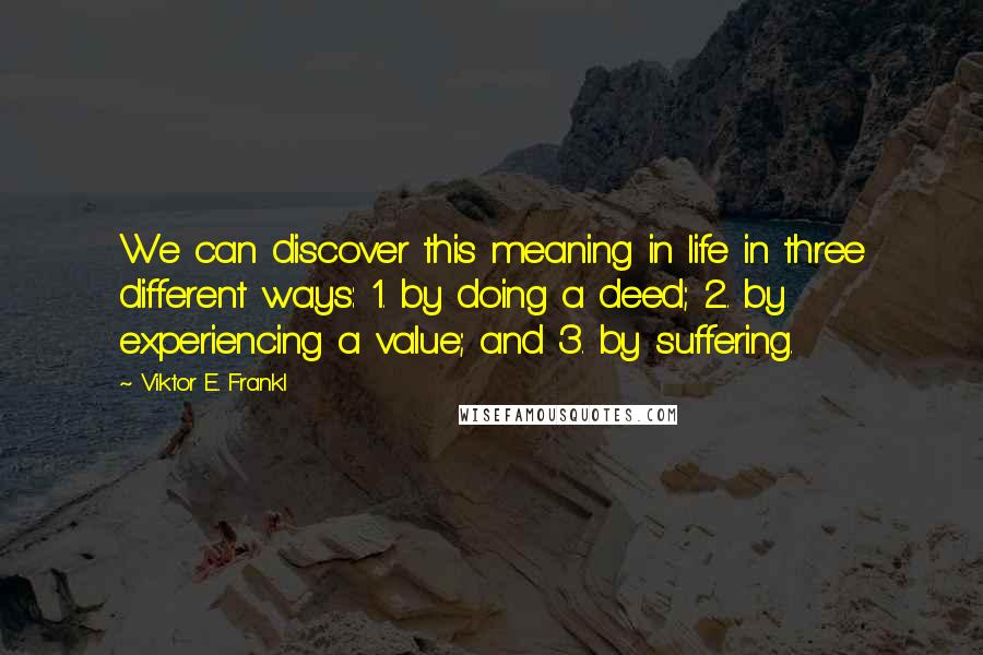 Viktor E. Frankl Quotes: We can discover this meaning in life in three different ways: 1. by doing a deed; 2. by experiencing a value; and 3. by suffering.