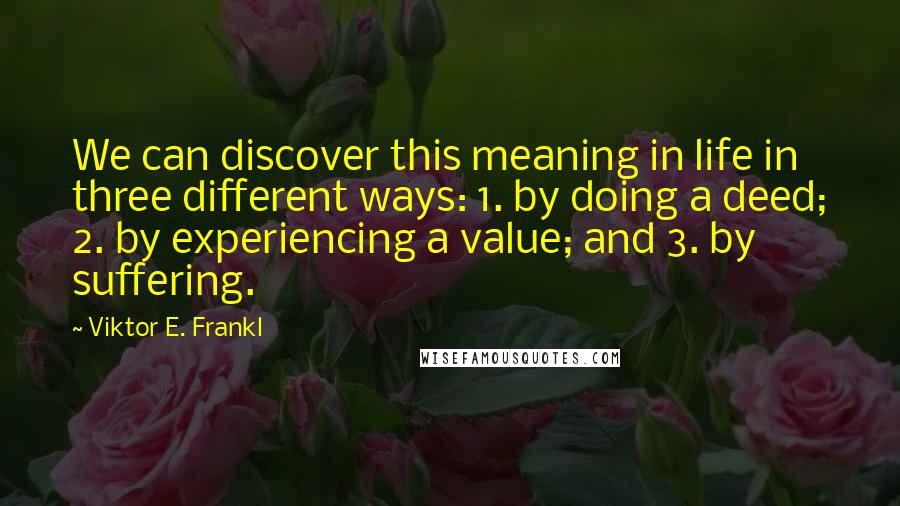 Viktor E. Frankl Quotes: We can discover this meaning in life in three different ways: 1. by doing a deed; 2. by experiencing a value; and 3. by suffering.