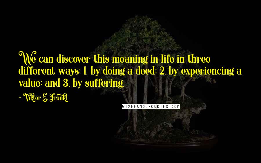 Viktor E. Frankl Quotes: We can discover this meaning in life in three different ways: 1. by doing a deed; 2. by experiencing a value; and 3. by suffering.