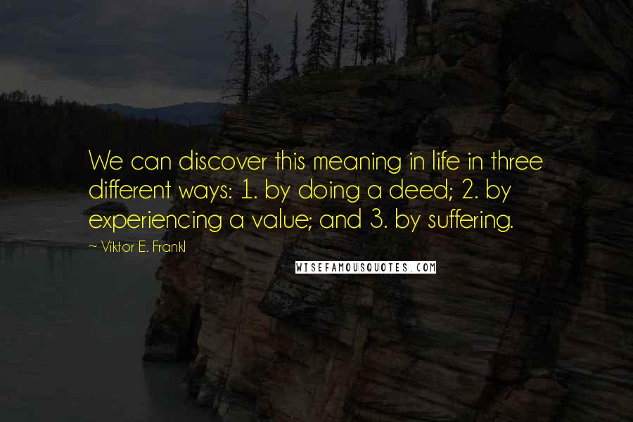 Viktor E. Frankl Quotes: We can discover this meaning in life in three different ways: 1. by doing a deed; 2. by experiencing a value; and 3. by suffering.