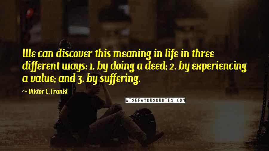 Viktor E. Frankl Quotes: We can discover this meaning in life in three different ways: 1. by doing a deed; 2. by experiencing a value; and 3. by suffering.