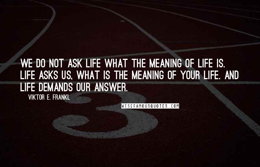Viktor E. Frankl Quotes: We do not ask life what the meaning of life is. Life asks us, what is the meaning of your life. And life demands our answer.