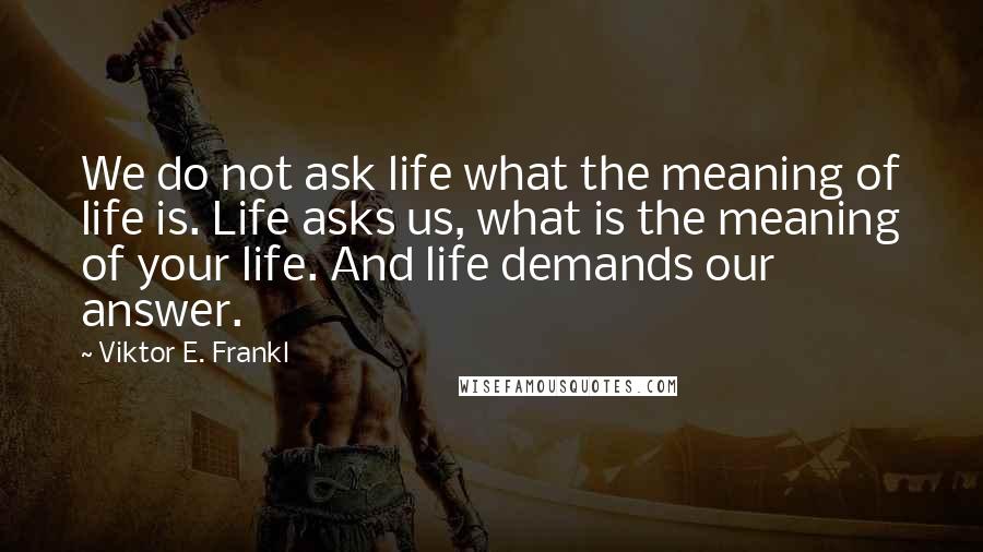Viktor E. Frankl Quotes: We do not ask life what the meaning of life is. Life asks us, what is the meaning of your life. And life demands our answer.