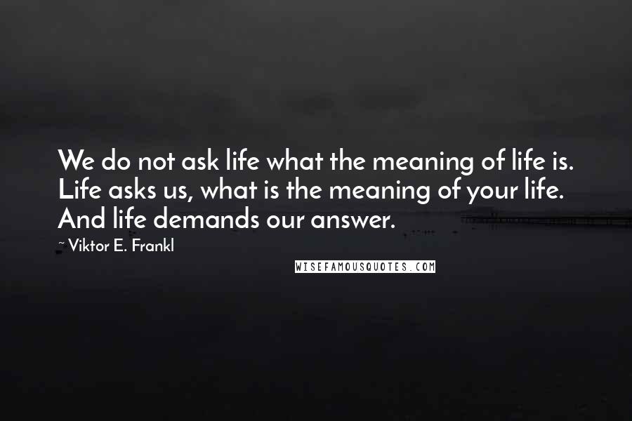 Viktor E. Frankl Quotes: We do not ask life what the meaning of life is. Life asks us, what is the meaning of your life. And life demands our answer.