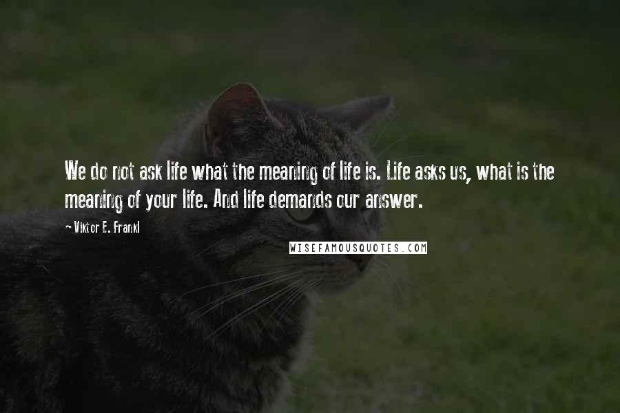 Viktor E. Frankl Quotes: We do not ask life what the meaning of life is. Life asks us, what is the meaning of your life. And life demands our answer.