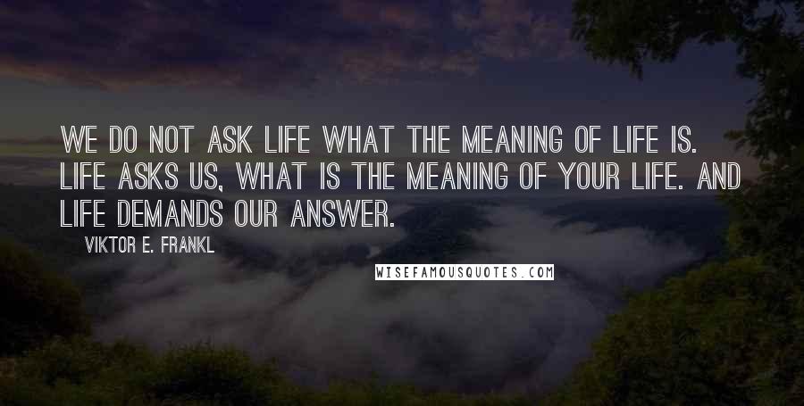Viktor E. Frankl Quotes: We do not ask life what the meaning of life is. Life asks us, what is the meaning of your life. And life demands our answer.
